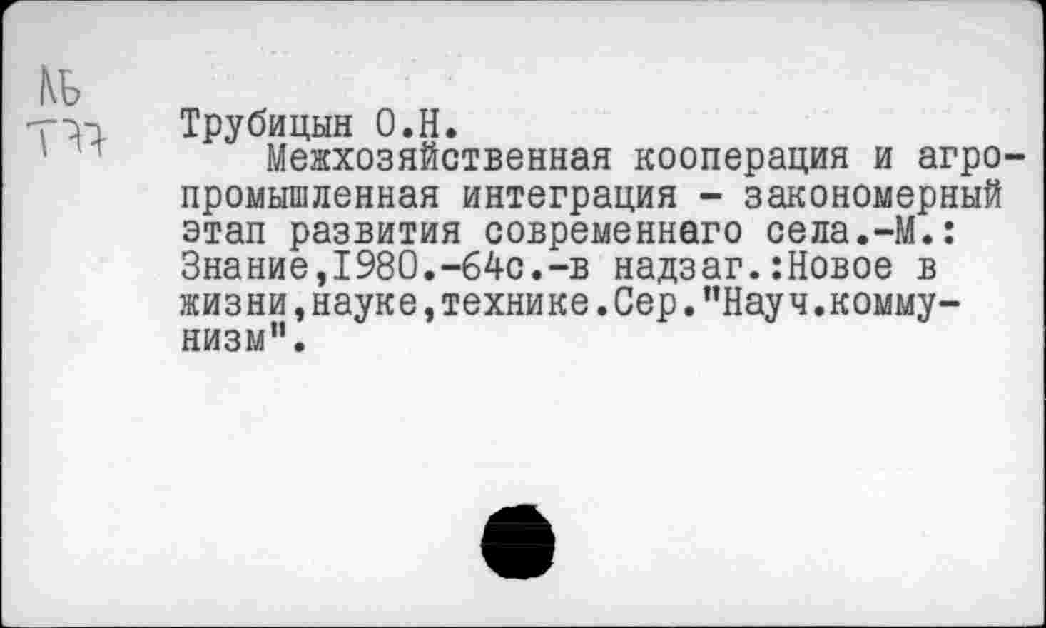 ﻿Трубицын О.Н.
Межхозяйственная кооперация и агро промышленная интеграция - закономерный этап развития современнего села.-М.: Знание,1980.-64с.-в надзаг.:Новое в жизни, науке, технике .Сер. ’’Науч.коммунизм”.